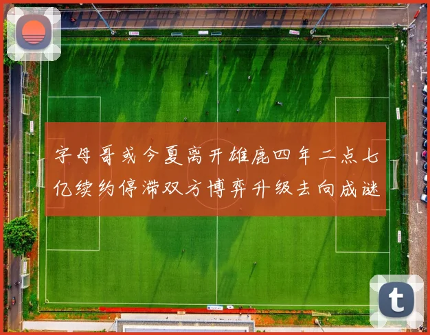 字母哥或今夏离开雄鹿四年二点七亿续约停滞双方博弈升级去向成谜