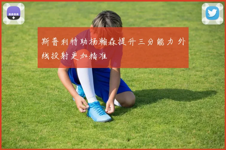 斯普利特助杨瀚森提升三分能力 外线投射更加精准