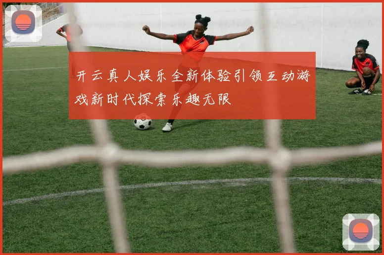 开云真人娱乐全新体验引领互动游戏新时代探索乐趣无限