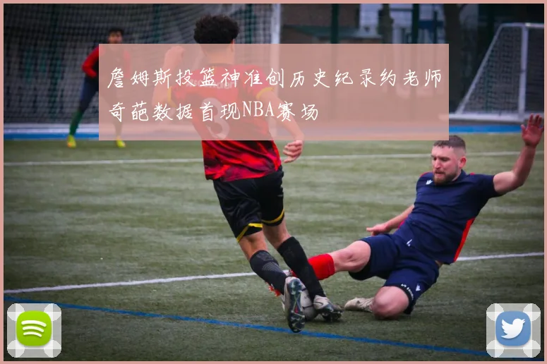 詹姆斯投篮神准创历史纪录约老师奇葩数据首现NBA赛场