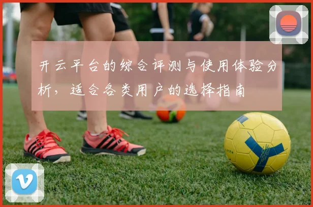 开云平台的综合评测与使用体验分析，适合各类用户的选择指南