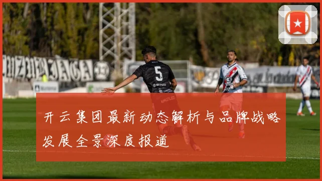 开云集团最新动态解析与品牌战略发展全景深度报道